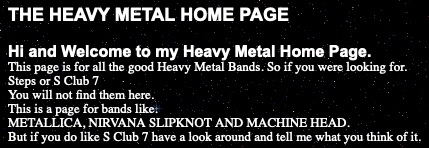 THE HEAVY METAL HOME PAGE

Hi and Welcome to my Heavy Metal Home Page.
This page is for all the good Heavy Metal Bands. So if you were looking for.
Steps or S Club 7
You will not find them here.
This is a page for bands like.
METALLICA, NIRVANA SLIPKNOT AND MACHINE HEAD.
But if you do like S Club 7 have a look around and tell me what you think of it.
